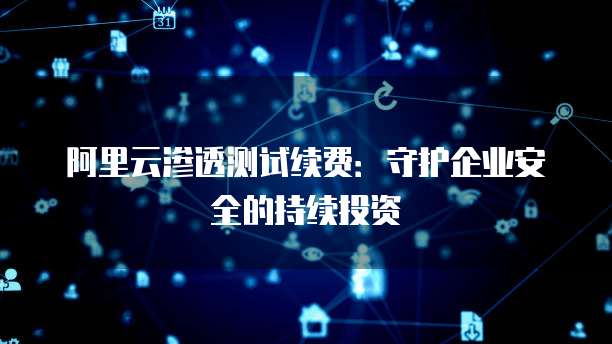 阿里云渗透测试续费：守护企业安全的持续投资