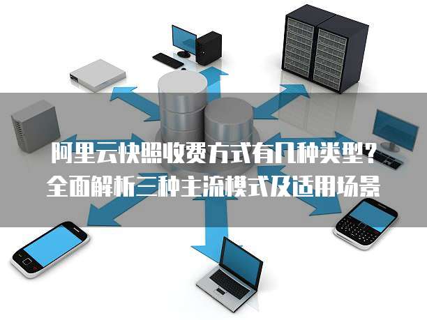 阿里云快照收费方式有几种类型?全面解析三种主流模式及适用场景