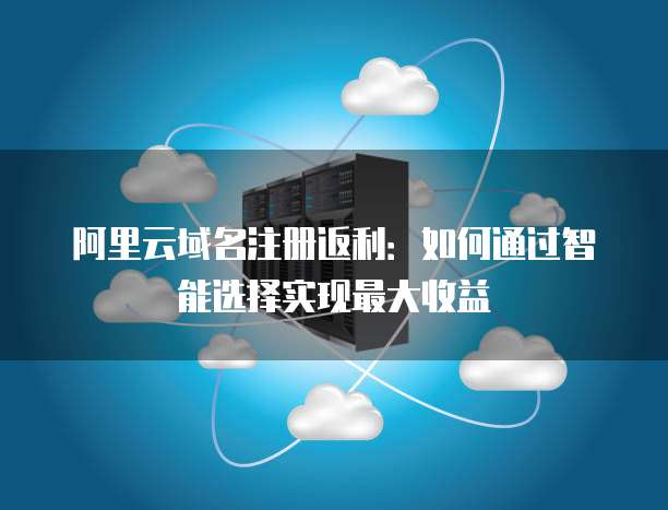 阿里云域名注册返利:如何通过智能选择实现最大收益