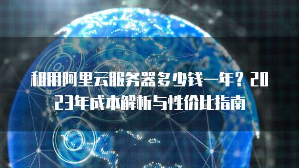 租用阿里云服务器多少钱一年?2023年成本解析与性价比指南