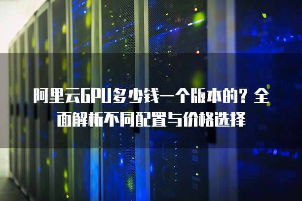 阿里云GPU多少钱一个版本的?全面解析不同配置与价格选择