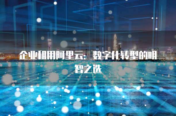 企业租用阿里云：数字化转型的明智之选