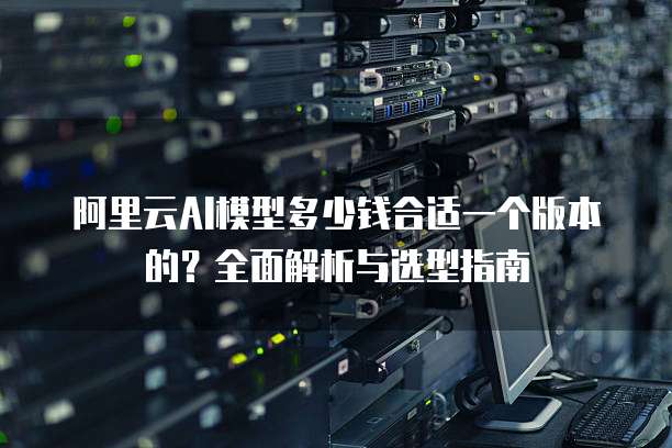 阿里云AI模型多少钱合适一个版本的?全面解析与选型指南