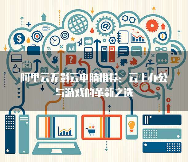 阿里云无影云电脑推荐:云上办公与游戏的革新之选