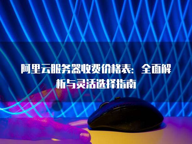 阿里云服务器收费价格表:全面解析与灵活选择指南