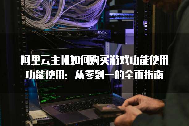 阿里云主机如何购买游戏功能使用功能使用:从零到一的全面指南