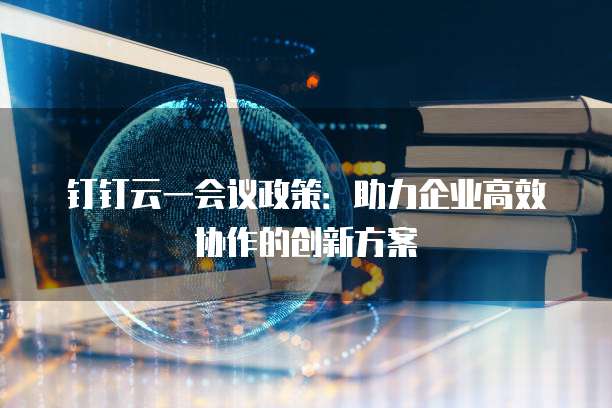 钉钉云一会议政策:助力企业高效协作的创新方案