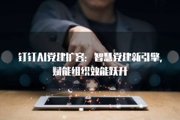 钉钉AI党建扩容：智慧党建新引擎，赋能组织效能跃升