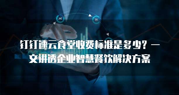 钉钉速云食堂收费标准是多少?一文讲透企业智慧餐饮解决方案