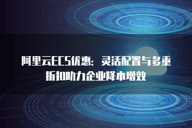 阿里云ECS优惠:灵活配置与多重折扣助力企业降本增效