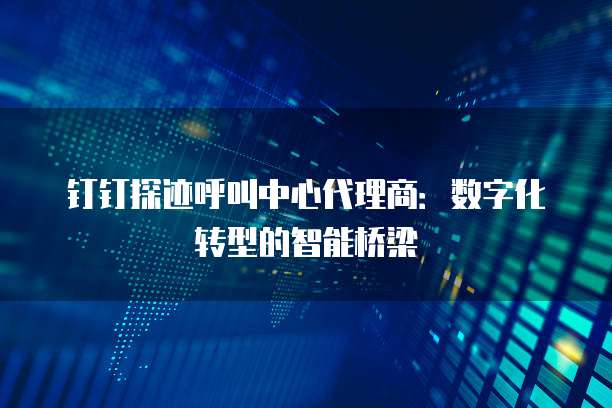钉钉探迹呼叫中心代理商:数字化转型的智能桥梁