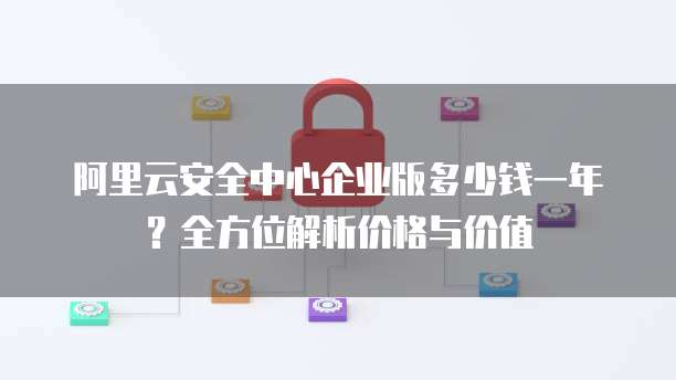 阿里云安全中心企业版多少钱一年?全方位解析价格与价值
