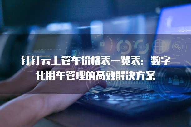 钉钉云上管车价格表一览表:数字化用车管理的高效解决方案