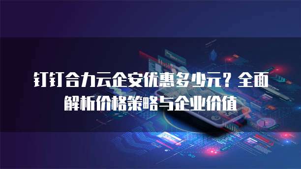 钉钉合力云企安优惠多少元?全面解析价格策略与企业价值