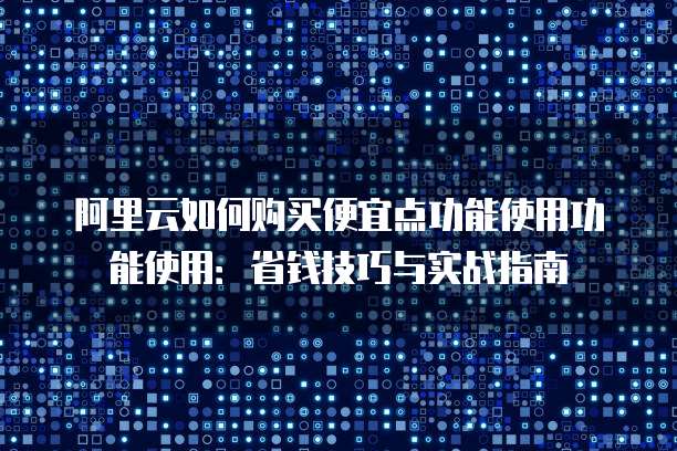 阿里云如何购买便宜点功能使用功能使用:省钱技巧与实战指南