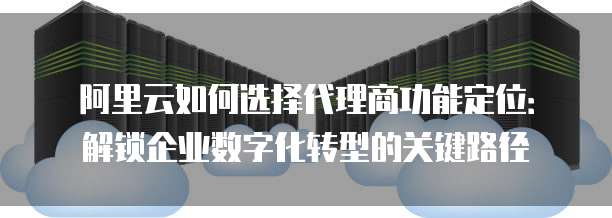 阿里云如何选择代理商功能定位:解锁企业数字化转型的关键路径