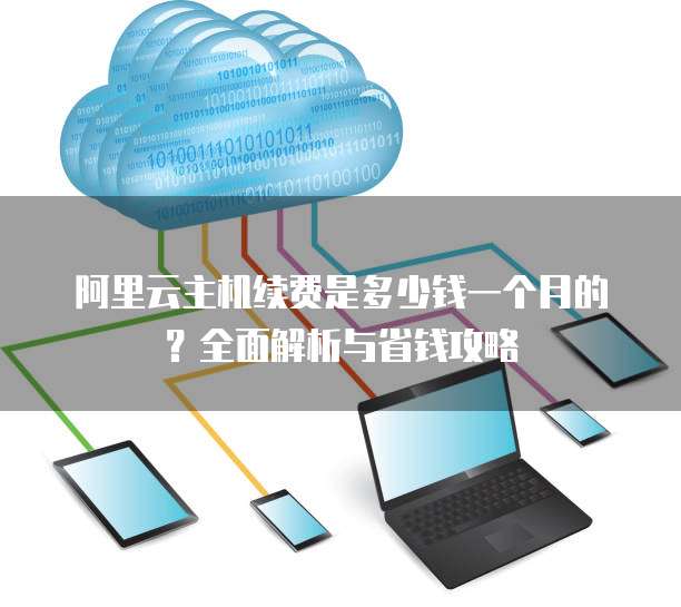 阿里云主机续费是多少钱一个月的?全面解析与省钱攻略