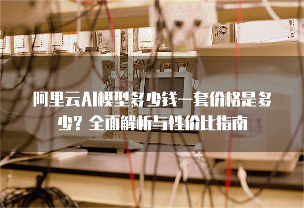 阿里云AI模型多少钱一套价格是多少？全面解析与性价比指南