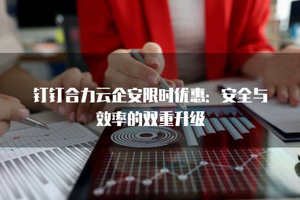 钉钉合力云企安限时优惠:安全与效率的双重升级