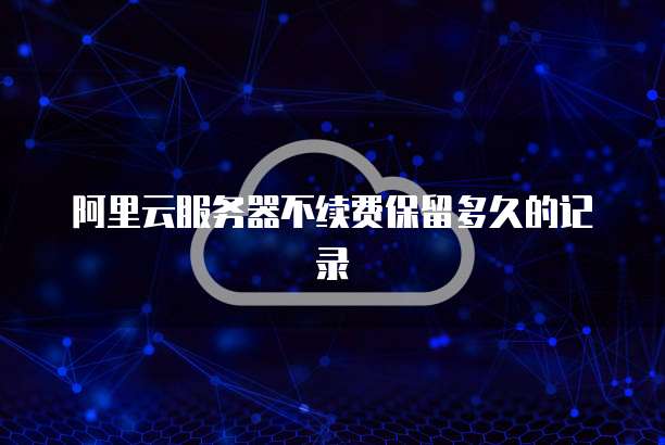 阿里云服务器不续费保留多久的记录