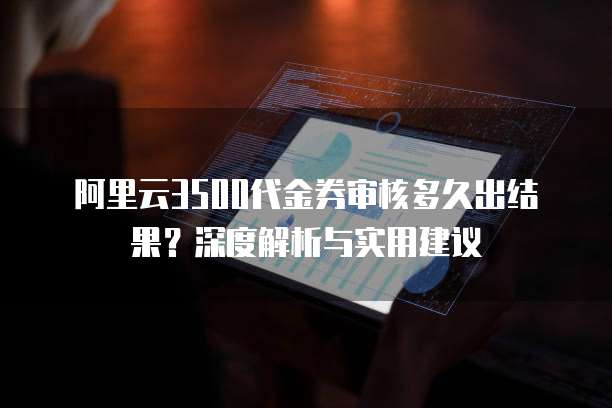 阿里云3500代金券审核多久出结果？深度解析与实用建议