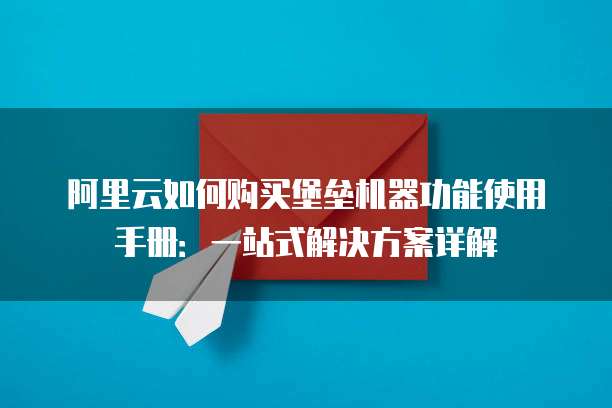 阿里云如何购买堡垒机器功能使用手册:一站式解决方案详解