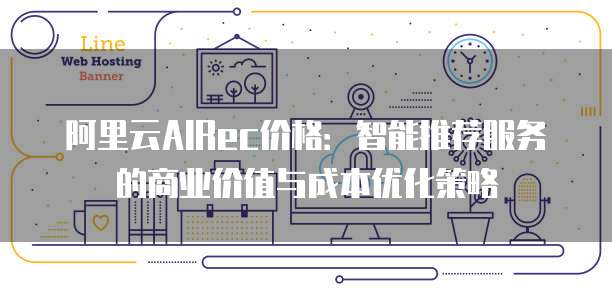阿里云AIRec价格:智能推荐服务的商业价值与成本优化策略