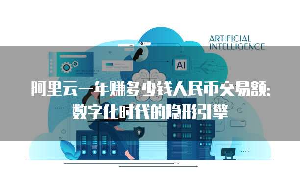 阿里云一年赚多少钱人民币交易额:数字化时代的隐形引擎