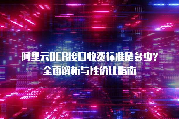 阿里云OCR接口收费标准是多少？全面解析与性价比指南