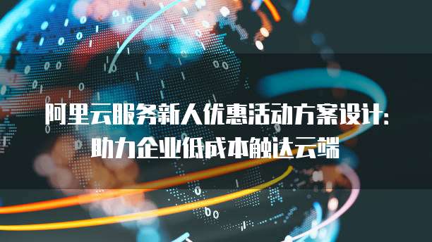 阿里云服务新人优惠活动方案设计:助力企业低成本触达云端