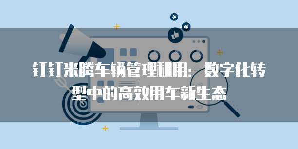 钉钉米腾车辆管理租用:数字化转型中的高效用车新生态