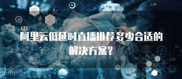 阿里云低延时直播推荐多少合适的解决方案?