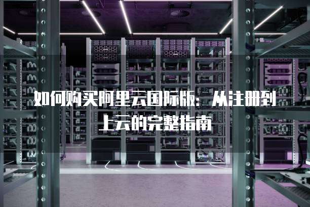 如何购买阿里云国际版:从注册到上云的完整指南