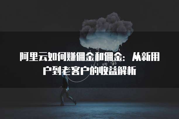 阿里云如何赚佣金和佣金:从新用户到老客户的收益解析