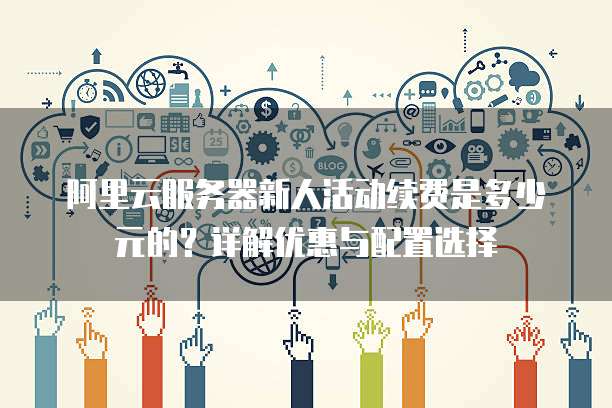 阿里云服务器新人活动续费是多少元的?详解优惠与配置选择