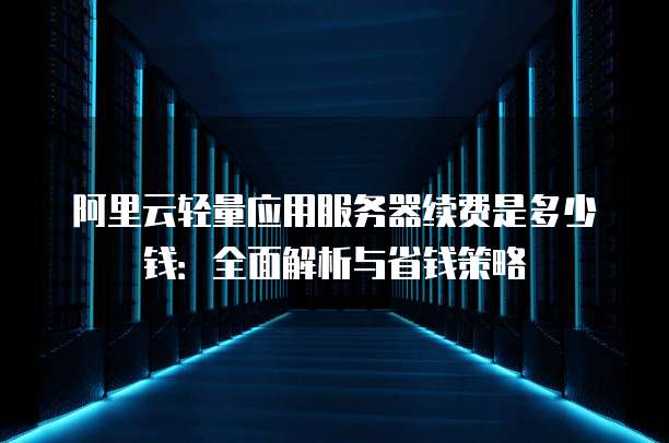 阿里云轻量应用服务器续费是多少钱:全面解析与省钱策略