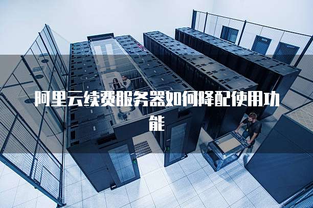 阿里云续费服务器如何降配使用功能