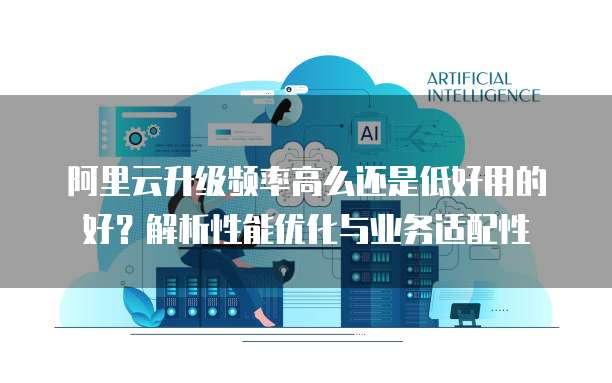 阿里云升级频率高么还是低好用的好？解析性能优化与业务适配性