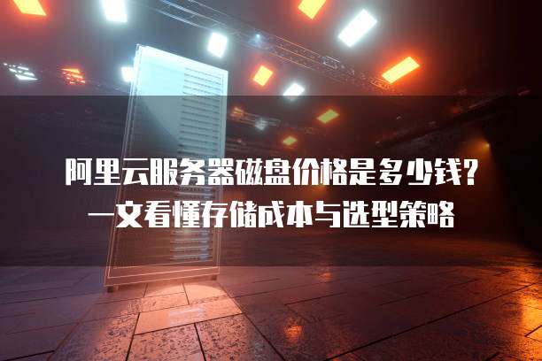 阿里云服务器磁盘价格是多少钱?一文看懂存储成本与选型策略