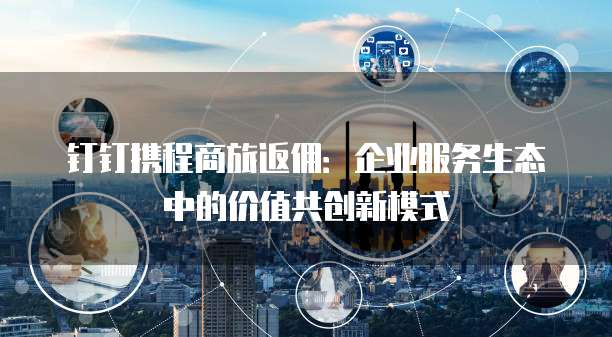 钉钉携程商旅返佣:企业服务生态中的价值共创新模式