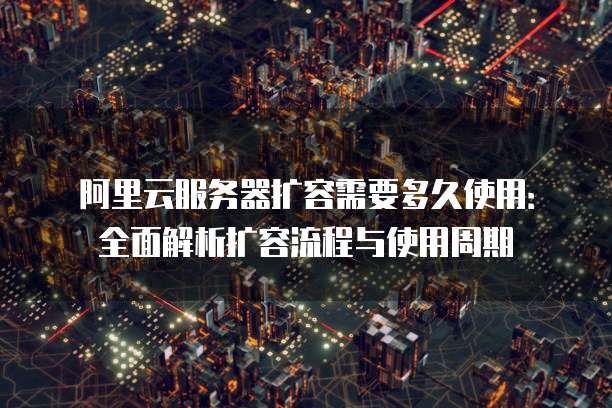 阿里云服务器扩容需要多久使用：全面解析扩容流程与使用周期
