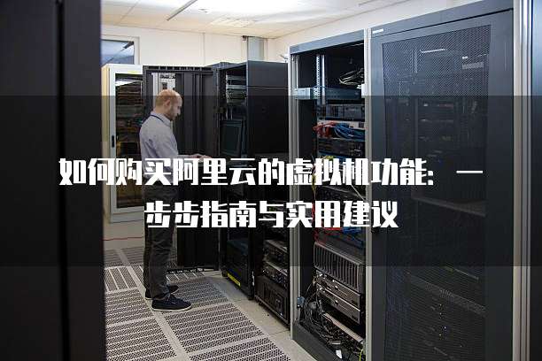如何购买阿里云的虚拟机功能:一步步指南与实用建议
