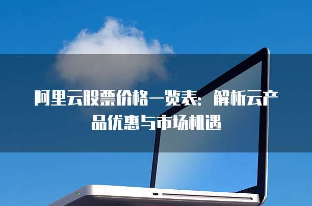 阿里云股票价格一览表:解析云产品优惠与市场机遇