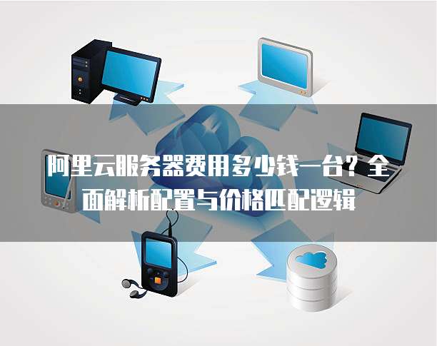 阿里云服务器费用多少钱一台?全面解析配置与价格匹配逻辑