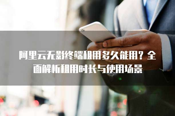 阿里云无影终端租用多久能用?全面解析租用时长与使用场景