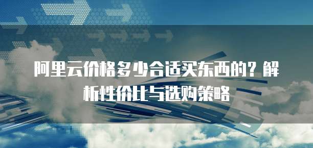 阿里云价格多少合适买东西的?解析性价比与选购策略