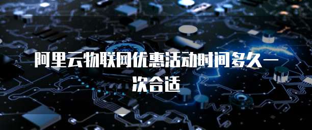 阿里云物联网优惠活动时间多久一次合适