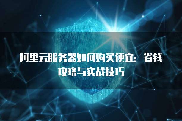 阿里云服务器如何购买便宜:省钱攻略与实战技巧