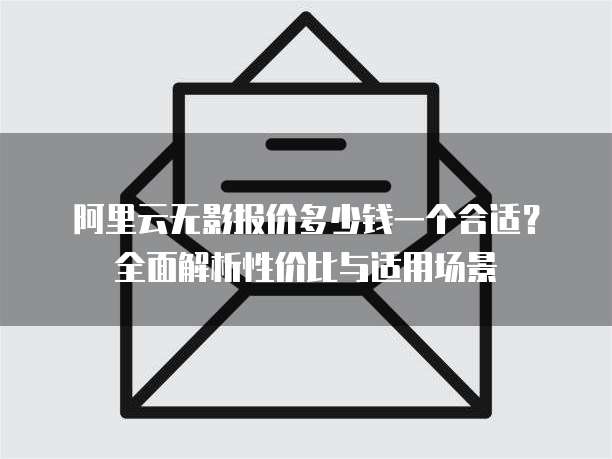 阿里云无影报价多少钱一个合适?全面解析性价比与适用场景