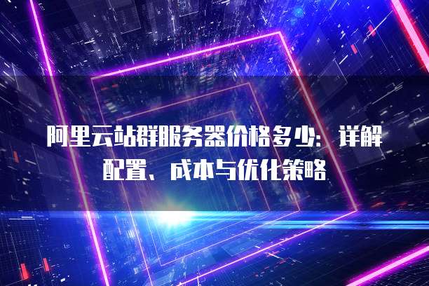 阿里云站群服务器价格多少：详解配置、成本与优化策略
